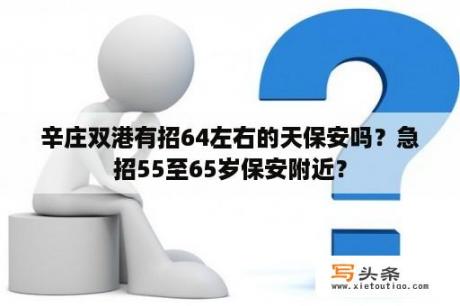 辛庄双港有招64左右的天保安吗？急招55至65岁保安附近？