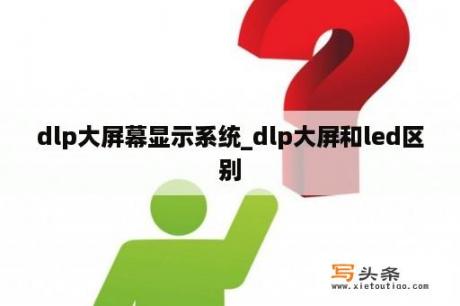 dlp大屏幕显示系统_dlp大屏和led区别