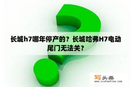 长城h7哪年停产的？长城哈弗H7电动尾门无法关？