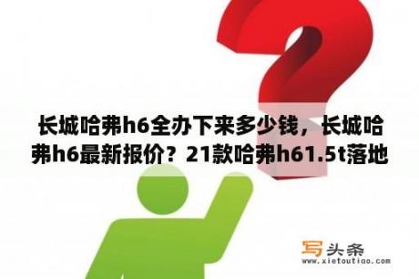 长城哈弗h6全办下来多少钱，长城哈弗h6最新报价？21款哈弗h61.5t落地价？