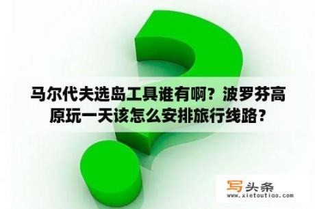 马尔代夫选岛工具谁有啊？波罗芬高原玩一天该怎么安排旅行线路？