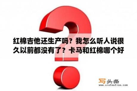 红棉吉他还生产吗？我怎么听人说很久以前都没有了？卡马和红棉哪个好？