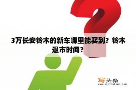 3万长安铃木的新车哪里能买到？铃木退市时间？