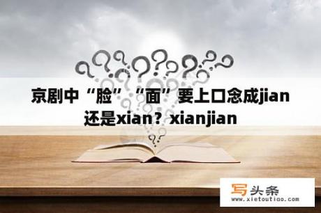 京剧中“脸”“面”要上口念成jian还是xian？xianjian