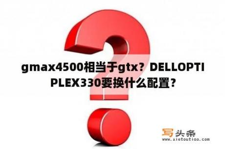 gmax4500相当于gtx？DELLOPTIPLEX330要换什么配置？