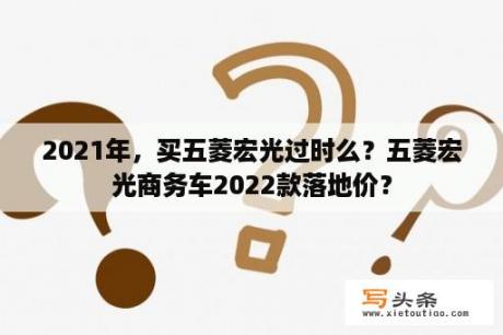 2021年，买五菱宏光过时么？五菱宏光商务车2022款落地价？