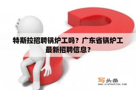 特斯拉招聘锅炉工吗？广东省锅炉工最新招聘信息？