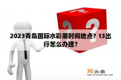 2023青岛国际水彩展时间地点？t3出行怎么办理？