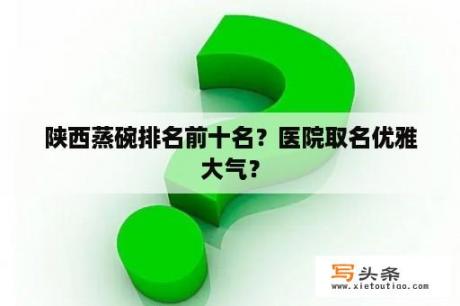 陕西蒸碗排名前十名？医院取名优雅大气？