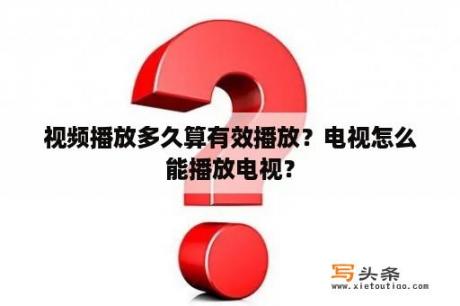 视频播放多久算有效播放？电视怎么能播放电视？