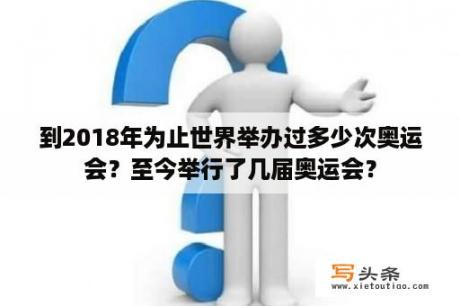 到2018年为止世界举办过多少次奥运会？至今举行了几届奥运会？