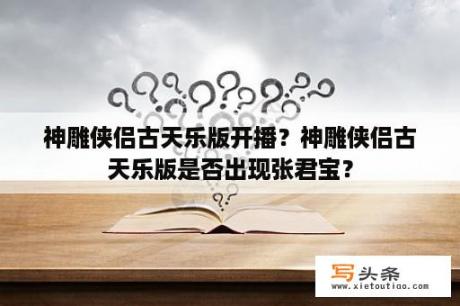 神雕侠侣古天乐版开播？神雕侠侣古天乐版是否出现张君宝？