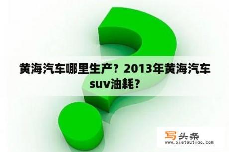 黄海汽车哪里生产？2013年黄海汽车suv油耗？