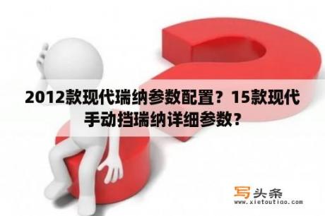 2012款现代瑞纳参数配置？15款现代手动挡瑞纳详细参数？