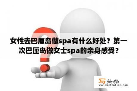 女性去巴厘岛做spa有什么好处？第一次巴厘岛做女士spa的亲身感受？