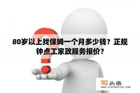 80岁以上找保姆一个月多少钱？正规钟点工家政服务报价？