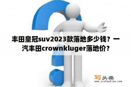 丰田皇冠suv2023款落地多少钱？一汽丰田crownkluger落地价？