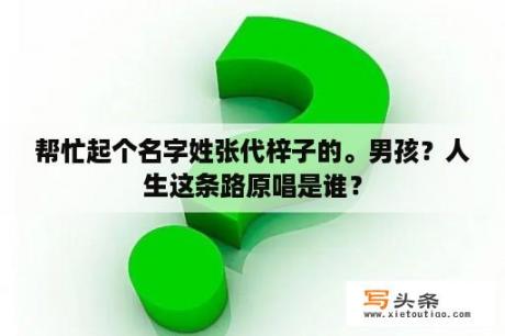 帮忙起个名字姓张代梓子的。男孩？人生这条路原唱是谁？