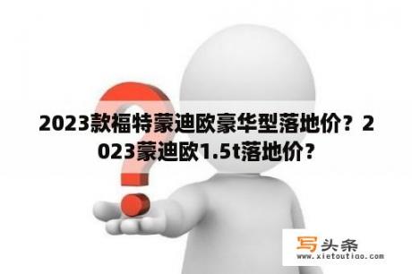 2023款福特蒙迪欧豪华型落地价？2023蒙迪欧1.5t落地价？