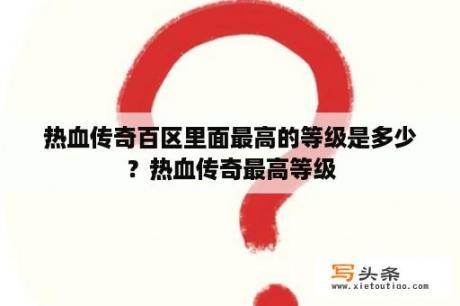 热血传奇百区里面最高的等级是多少？热血传奇最高等级