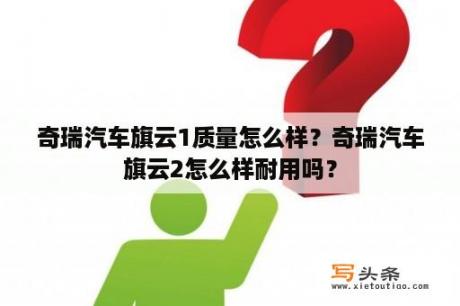 奇瑞汽车旗云1质量怎么样？奇瑞汽车旗云2怎么样耐用吗？