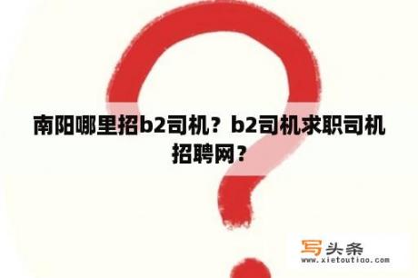 南阳哪里招b2司机？b2司机求职司机招聘网？