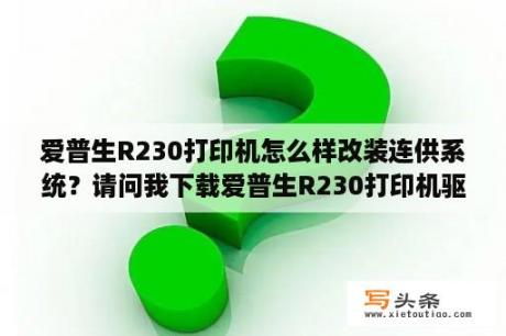 爱普生R230打印机怎么样改装连供系统？请问我下载爱普生R230打印机驱动，可安装的时候提示“此打印机不能用于当前操作系统”是怎么回事啊？