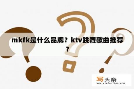 mkfk是什么品牌？ktv跳舞歌曲推荐？