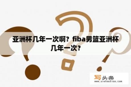 亚洲杯几年一次啊？fiba男篮亚洲杯几年一次？