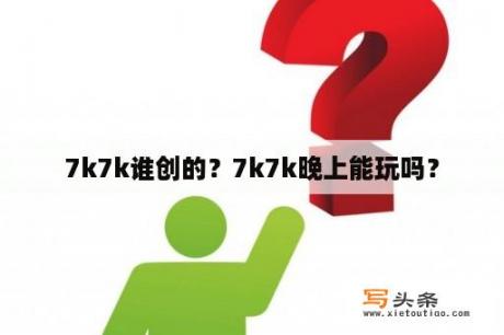 7k7k谁创的？7k7k晚上能玩吗？