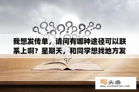 我想发传单，请问有哪种途径可以联系上啊？星期天，和同学想找地方发传单，去哪找哈？