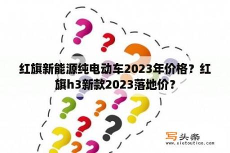 红旗新能源纯电动车2023年价格？红旗h3新款2023落地价？