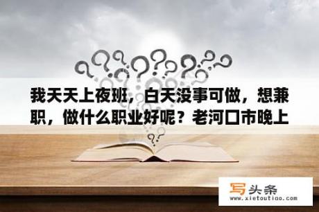 我天天上夜班，白天没事可做，想兼职，做什么职业好呢？老河囗市晚上7点到12点有什么兼职？