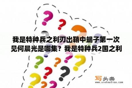 我是特种兵之利刃出鞘中蝎子第一次见何晨光是哪集？我是特种兵2国之利刃中去刑场观看执刑的是哪集？