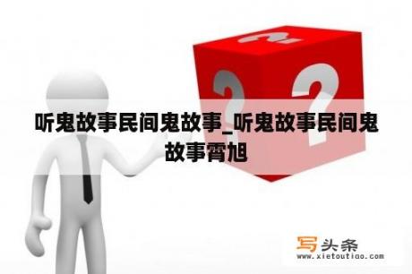 听鬼故事民间鬼故事_听鬼故事民间鬼故事霄旭