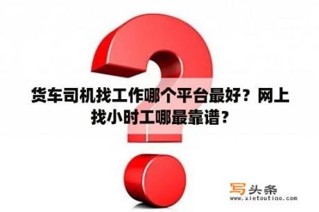 货车司机找工作哪个平台最好？网上找小时工哪最靠谱？