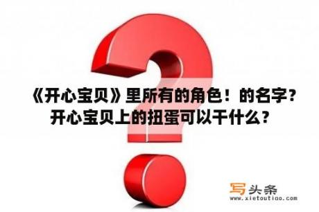 《开心宝贝》里所有的角色！的名字？开心宝贝上的扭蛋可以干什么？