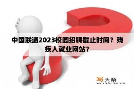 中国联通2023校园招聘截止时间？残疾人就业网站？