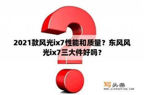 2021款风光ix7性能和质量？东风风光ix7三大件好吗？