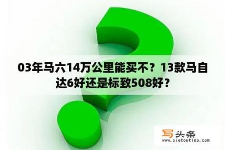 03年马六14万公里能买不？13款马自达6好还是标致508好？