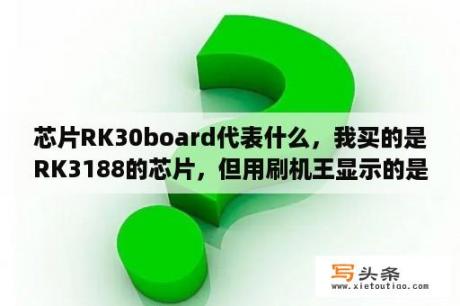 芯片RK30board代表什么，我买的是RK3188的芯片，但用刷机王显示的是RK30board，是不是有问题？Cortex-A7架构与A9架构有什么区别，全志A31架构和瑞芯微RK3188架构那一个更好？