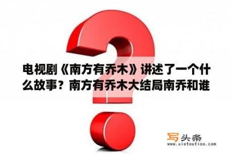 电视剧《南方有乔木》讲述了一个什么故事？南方有乔木大结局南乔和谁在一起？