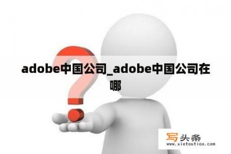 adobe中国公司_adobe中国公司在哪