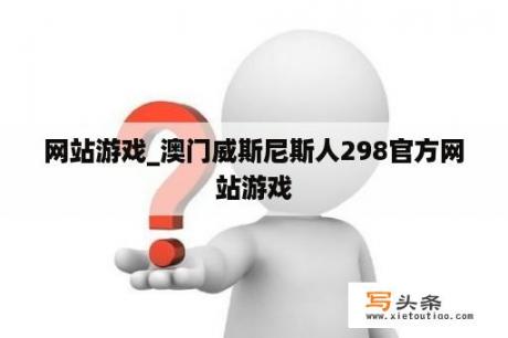 网站游戏_澳门威斯尼斯人298官方网站游戏