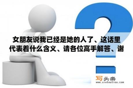 女朋友说我已经是她的人了、这话里代表着什么含义、请各位高手解答、谢谢？女生说她在这世上是个多余的怎么安慰她？