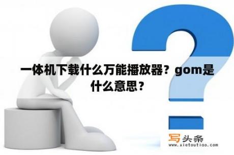 一体机下载什么万能播放器？gom是什么意思？