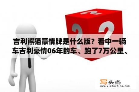 吉利熊猫豪情牌是什么版？看中一辆车吉利豪情06年的车、跑了7万公里、报价11800.这个车能开住了吗？