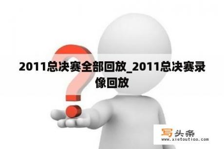 2011总决赛全部回放_2011总决赛录像回放