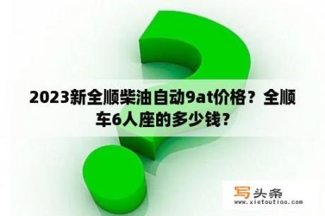 2023新全顺柴油自动9at价格？全顺车6人座的多少钱？