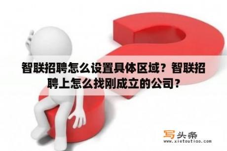 智联招聘怎么设置具体区域？智联招聘上怎么找刚成立的公司？